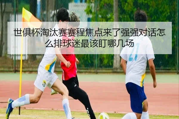 世俱杯淘汰赛赛程焦点来了强强对话怎么排球迷最该盯哪几场